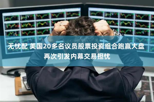 无忧配 美国20多名议员股票投资组合跑赢大盘 再次引发内幕交易担忧