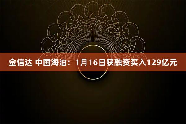 金信达 中国海油：1月16日获融资买入129亿元