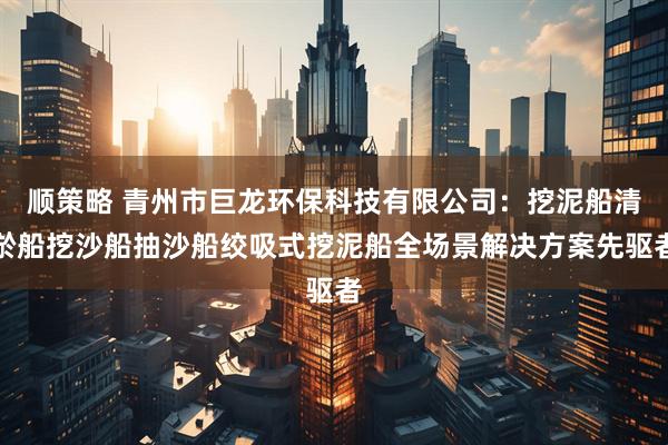 顺策略 青州市巨龙环保科技有限公司：挖泥船清淤船挖沙船抽沙船绞吸式挖泥船全场景解决方案先驱者