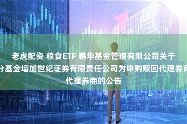 老虎配资 粮食ETF 鹏华基金管理有限公司关于旗下部分基金增加世纪证券有限责任公司为申购赎回代理券商的公告