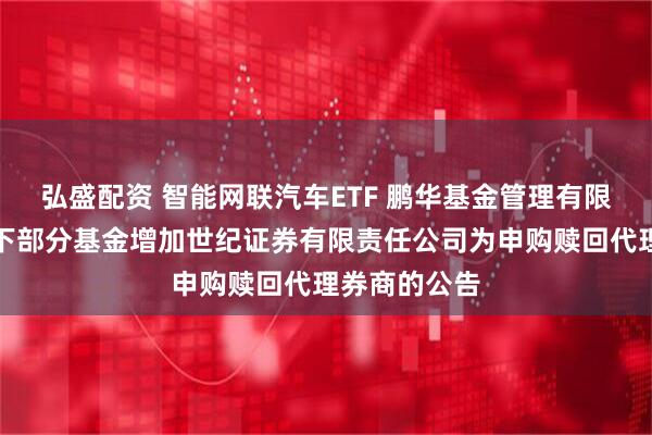弘盛配资 智能网联汽车ETF 鹏华基金管理有限公司关于旗下部分基金增加世纪证券有限责任公司为申购赎回代理券商的公告
