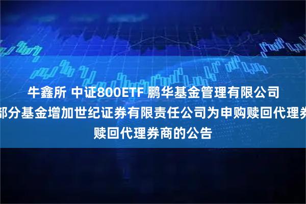 牛鑫所 中证800ETF 鹏华基金管理有限公司关于旗下部分基金增加世纪证券有限责任公司为申购赎回代理券商的公告