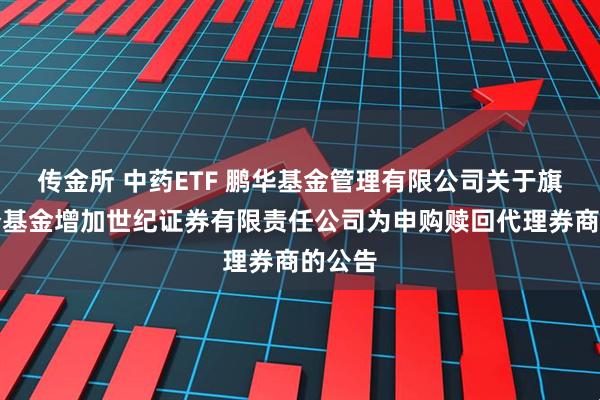 传金所 中药ETF 鹏华基金管理有限公司关于旗下部分基金增加世纪证券有限责任公司为申购赎回代理券商的公告