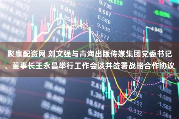 聚赢配资网 刘文强与青海出版传媒集团党委书记、董事长王永昌举行工作会谈并签署战略合作协议