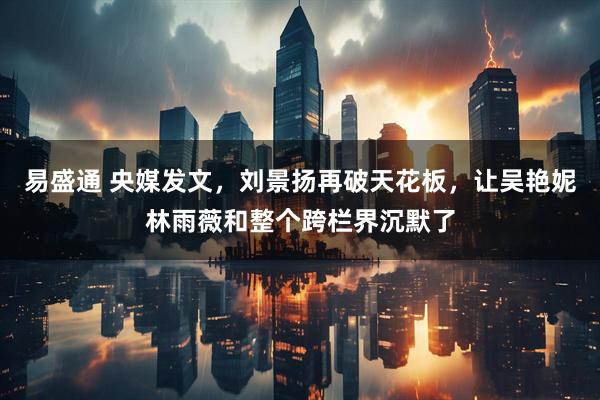 易盛通 央媒发文，刘景扬再破天花板，让吴艳妮林雨薇和整个跨栏界沉默了