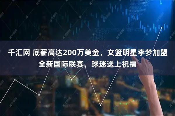 千汇网 底薪高达200万美金，女篮明星李梦加盟全新国际联赛，球迷送上祝福