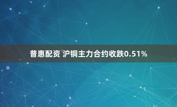普惠配资 沪铜主力合约收跌0.51%