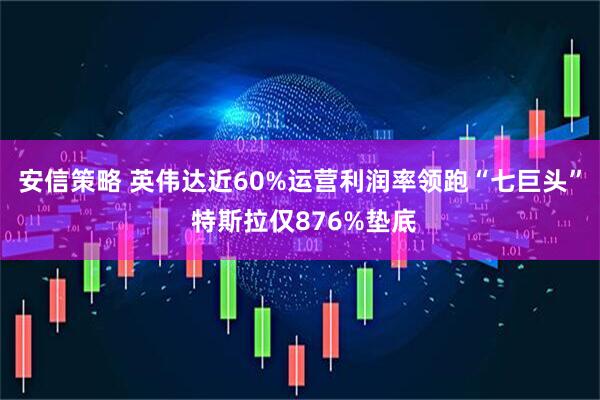 安信策略 英伟达近60%运营利润率领跑“七巨头” 特斯拉仅876%垫底