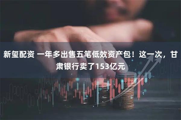新玺配资 一年多出售五笔低效资产包！这一次，甘肃银行卖了153亿元