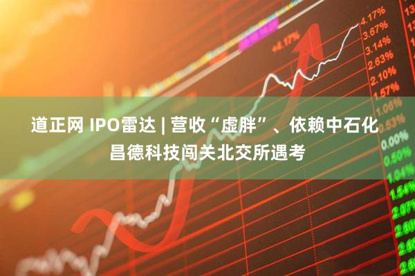 道正网 IPO雷达 | 营收“虚胖”、依赖中石化 昌德科技闯关北交所遇考